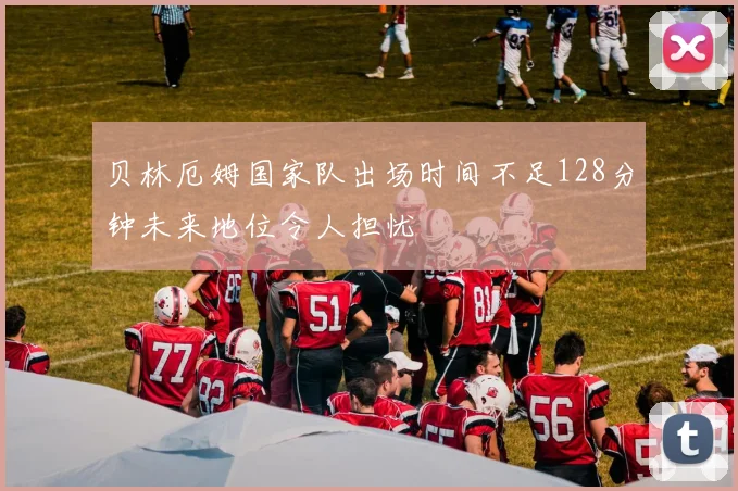 贝林厄姆国家队出场时间不足128分钟未来地位令人担忧