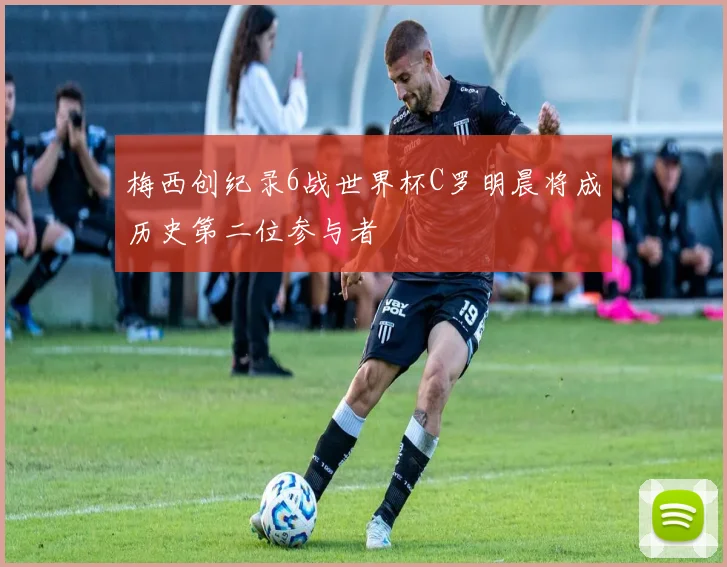 梅西创纪录6战世界杯C罗明晨将成历史第二位参与者