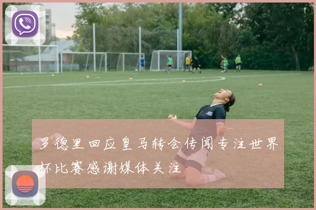 罗德里回应皇马转会传闻专注世界杯比赛感谢媒体关注
