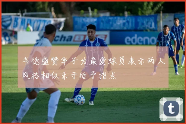韦德盛赞华子为最爱球员表示两人风格相似乐于给予指点