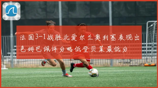 法国3-1战胜北爱尔兰奥利塞表现出色姆巴佩评分略低登贝莱最低分