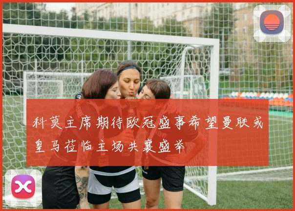 科莫主席期待欧冠盛事希望曼联或皇马莅临主场共襄盛举
