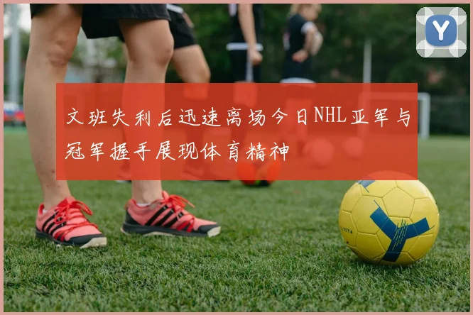 文班失利后迅速离场今日NHL亚军与冠军握手展现体育精神