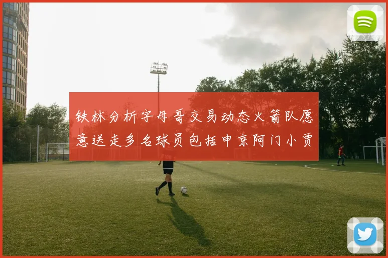 铁林分析字母哥交易动态火箭队愿意送走多名球员包括申京阿门小贾
