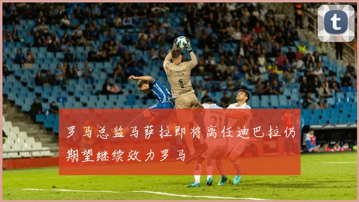 罗马总监马萨拉即将离任迪巴拉仍期望继续效力罗马