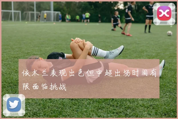 依木兰表现出色但中超出场时间有限面临挑战