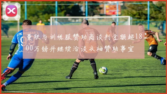 曼联与训练服赞助商谈判金额超1800万镑并继续洽谈衣袖赞助事宜