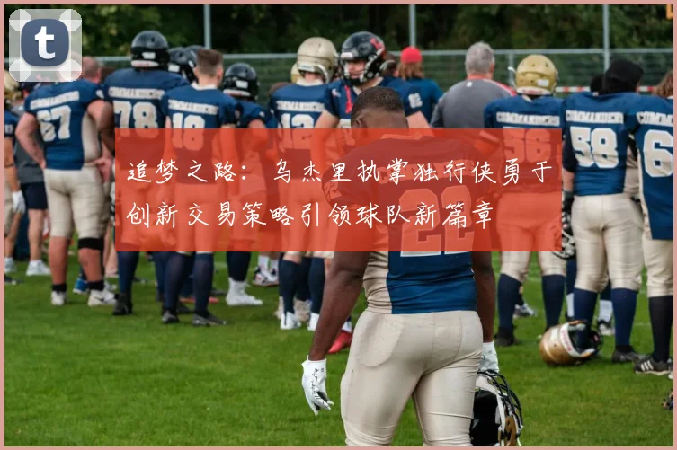 追梦之路：乌杰里执掌独行侠勇于创新交易策略引领球队新篇章