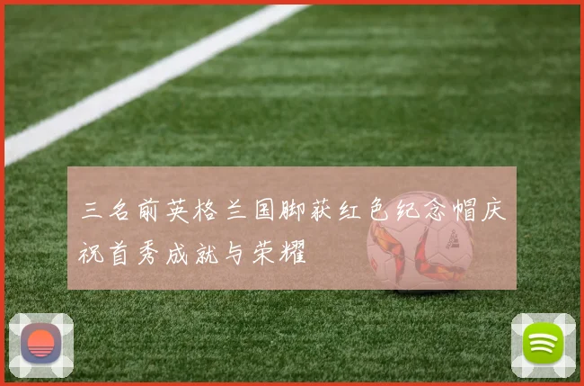 三名前英格兰国脚获红色纪念帽庆祝首秀成就与荣耀