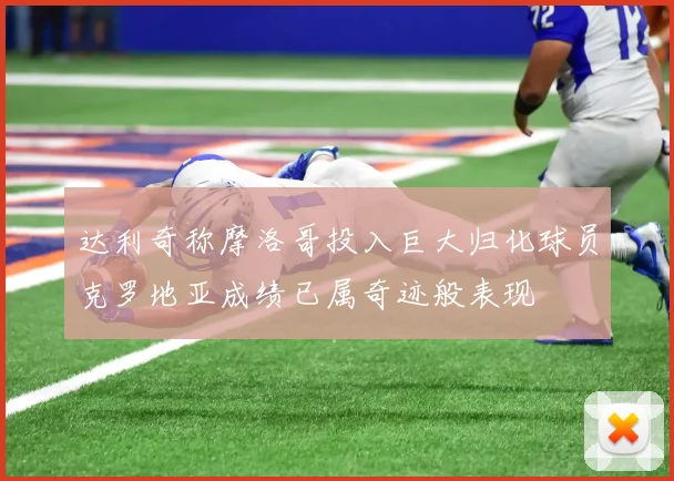 达利奇称摩洛哥投入巨大归化球员克罗地亚成绩已属奇迹般表现
