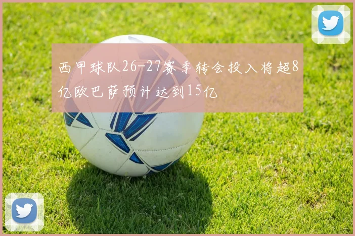 西甲球队26-27赛季转会投入将超8亿欧巴萨预计达到15亿
